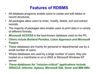 Features of RDBMS All database programs enable users to create and edit tables or record structures. All packages allow users to enter, modify, delete, sort and extract records. The majority of packages also enable users to print data in a variety of different formats. Microsoft ACCESS  is the best-known database used on the PC. Others include  Borland Paradox, Lotus Approach and Microsoft Foxpro . These databases are mainly for personal or departmental use by a small number of users. Where databases are used by a large number of users, they are hosted on a mainframe or on a UNIX or Microsoft Windows NT server. These databases for “mission-critical” applications include ORACLE, Informix, Sybase, Microsoft SQL Sever and IBM DB2 . 