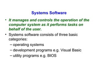 Systems Software It manages and controls the operation of the computer system as it performs tasks on behalf of the user.  Systems software consists of three basic categories:  operating systems development programs e.g. Visual Basic  utility programs e.g. BIOS 