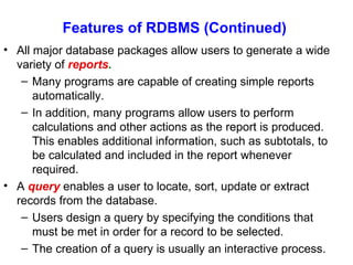 Features of RDBMS (Continued)  All major database packages allow users to generate a wide variety of  reports . Many programs are capable of creating simple reports automatically. In addition, many programs allow users to perform calculations and other actions as the report is produced. This enables additional information, such as subtotals, to be calculated and included in the report whenever required. A  query  enables a user to locate, sort, update or extract records from the database. Users design a query by specifying the conditions that must be met in order for a record to be selected. The creation of a query is usually an interactive process. 