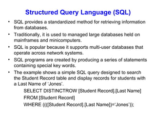 Structured Query Language (SQL) SQL provides a standardized method for retrieving information from databases. Traditionally, it is used to managed large databases held on mainframes and minicomputers. SQL is popular because it supports multi-user databases that operate across network systems. SQL programs are created by producing a series of statements containing special key words. The example shows a simple SQL query designed to search the Student Record table and display records for students with a Last Name of ‘Jones’. SELECT DISTINCTROW [Student Record].[Last Name] FROM [Student Record] WHERE ((([Student Record].[Last Name])=‘Jones’)); 