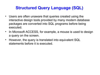 Structured Query Language (SQL)  Users are often unaware that queries created using the interactive design tools provided by many modern database packages are converted into SQL programs before being executed. In Microsoft ACCESS, for example, a mouse is used to design a query on the screen. However, the query is translated into equivalent SQL statements before it is executed. 