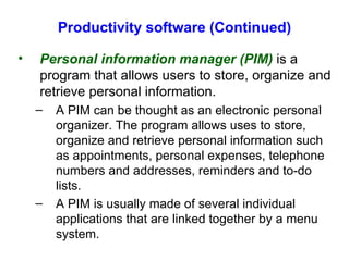 Productivity software (Continued) Personal information manager (PIM)  is a program that allows users to store, organize and retrieve personal information. A PIM can be thought as an electronic personal organizer. The program allows uses to store, organize and retrieve personal information such as appointments, personal expenses, telephone numbers and addresses, reminders and to-do lists. A PIM is usually made of several individual applications that are linked together by a menu system. 