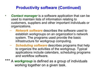 Productivity software (Continued)  Contact manager  is a software application that can be used to maintain lists of information relating to customers, suppliers and other important individuals or organizations. Network software  describes the software used to establish workgroups on an organization’s network system. The programs used provide the basic infrastructure for workgroup computing. Scheduling software  describes programs that help to organize the activities of the workgroup. Typical applications include calendars, scheduling programs and workflow software. *** A  workgroup  is defined as a group of individuals  working together on a given task. 