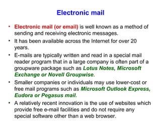 Electronic mail Electronic mail (or email)  is well known as a method of sending and receiving electronic messages. It has been available across the Internet for over 20 years. E-mails are typically written and read in a special mail reader program that in a large company is often part of a groupware package such as  Lotus Notes, Microsoft Exchange or Novell Groupwise . Smaller companies or individuals may use lower-cost or free mail programs such as  Microsoft Outlook Express, Eudora or Pegasus mail. A relatively recent innovation is the use of websites which provide free e-mail facilities and do not require any special software other than a web browser. 