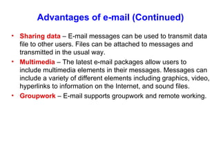 Advantages of e-mail (Continued) Sharing data  – E-mail messages can be used to transmit data file to other users. Files can be attached to messages and transmitted in the usual way. Multimedia  – The latest e-mail packages allow users to include multimedia elements in their messages. Messages can include a variety of different elements including graphics, video, hyperlinks to information on the Internet, and sound files. Groupwork  – E-mail supports groupwork and remote working. 