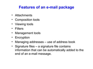 Features of an e-mail package Attachments Composition tools Viewing tools Filters Management tools Encryption Managing addresses – use of address book Signature files – a signature file contains information that can be automatically added to the end of an e-mail message. 