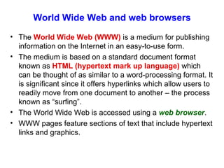 World Wide Web and web browsers The  World Wide Web (WWW)  is a medium for publishing information on the Internet in an easy-to-use form. The medium is based on a standard document format known as  HTML (hypertext mark up language)  which can be thought of as similar to a word-processing format. It is significant since it offers hyperlinks which allow users to readily move from one document to another – the process known as “surfing”. The World Wide Web is accessed using a  web browser . WWW pages feature sections of text that include hypertext links and graphics.  