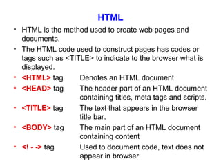 HTML HTML is the method used to create web pages and documents. The HTML code used to construct pages has codes or tags such as <TITLE> to indicate to the browser what is displayed. <HTML>  tag Denotes an HTML document. <HEAD>  tag The header part of an HTML document  containing titles, meta tags and scripts. <TITLE>  tag The text that appears in the browser  title bar. <BODY>  tag The main part of an HTML document  containing content <! - ->  tag Used to document code, text does not  appear in browser 