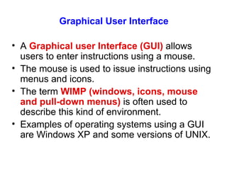 Graphical User Interface A  Graphical user Interface (GUI)  allows users to enter instructions using a mouse. The mouse is used to issue instructions using menus and icons. The term  WIMP (windows, icons, mouse and pull-down menus)  is often used to describe this kind of environment. Examples of operating systems using a GUI are Windows XP and some versions of UNIX. 