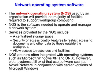 Network operating system software The  network operating system (NOS)  used by an organization will provide the majority of facilities required to support workgroup computing.  NOS is the  software needed to operate and manage a network system.   Services provided by the NOS include: A centralised storage space Security or access control features to restrict access to documents and other data by those outside the workgroup. Allow access to resources and facilities NOS are now often integrated with operating systems such as Microsoft Windows XP and UNIX. However, older systems still exist that use software such as Novell Netware in conjunction with earlier versions of Microsoft Windows.  