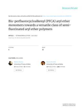 See	discussions,	stats,	and	author	profiles	for	this	publication	at:	https://www.researchgate.net/publication/256905722
Bis-perfluorocycloalkenyl	(PFCA)	aryl	ether
monomers	towards	a	versatile	class	of	semi-
fluorinated	aryl	ether	polymers
ARTICLE		in		TETRAHEDRON	LETTERS	·	JULY	2013
Impact	Factor:	2.38	·	DOI:	10.1016/j.tetlet.2013.04.087
CITATIONS
6
READS
35
4	AUTHORS,	INCLUDING:
Babloo	Sharma
University	of	Texas	at	Dallas
23	PUBLICATIONS			32	CITATIONS			
SEE	PROFILE
Dennis	W	Smith
University	of	Texas	at	Dallas
217	PUBLICATIONS			2,881	CITATIONS			
SEE	PROFILE
Available	from:	Babloo	Sharma
Retrieved	on:	25	February	2016
 