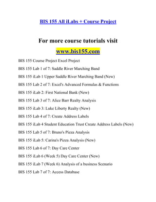 BIS 155 All iLabs + Course Project
For more course tutorials visit
www.bis155.com
BIS 155 Course Project Excel Project
BIS 155 Lab 1 of 7: Saddle River Marching Band
BIS 155 iLab 1 Upper Saddle River Marching Band (New)
BIS 155 Lab 2 of 7: Excel's Advanced Formulas & Functions
BIS 155 iLab 2: First National Bank (New)
BIS 155 Lab 3 of 7: Alice Barr Realty Analysis
BIS 155 iLab 3: Luke Liberty Realty (New)
BIS 155 Lab 4 of 7: Create Address Labels
BIS 155 iLab 4 Student Education Trust Create Address Labels (New)
BIS 155 Lab 5 of 7: Bruno's Pizza Analysis
BIS 155 iLab 5: Carina's Pizza Analysis (New)
BIS 155 Lab 6 of 7: Day Care Center
BIS 155 iLab 6 (Week 5) Day Care Center (New)
BIS 155 iLab 7 (Week 6) Analysis of a business Scenario
BIS 155 Lab 7 of 7: Access Database
 