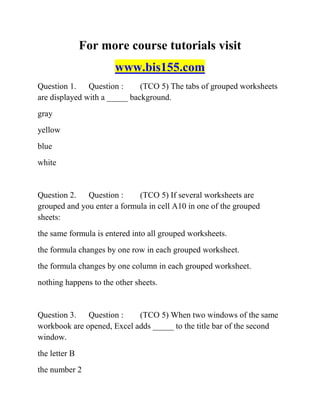 For more course tutorials visit
www.bis155.com
Question 1. Question : (TCO 5) The tabs of grouped worksheets
are displayed with a _____ background.
gray
yellow
blue
white
Question 2. Question : (TCO 5) If several worksheets are
grouped and you enter a formula in cell A10 in one of the grouped
sheets:
the same formula is entered into all grouped worksheets.
the formula changes by one row in each grouped worksheet.
the formula changes by one column in each grouped worksheet.
nothing happens to the other sheets.
Question 3. Question : (TCO 5) When two windows of the same
workbook are opened, Excel adds _____ to the title bar of the second
window.
the letter B
the number 2
 