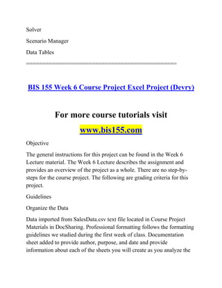Solver
Scenario Manager
Data Tables
==============================================
BIS 155 Week 6 Course Project Excel Project (Devry)
For more course tutorials visit
www.bis155.com
Objective
The general instructions for this project can be found in the Week 6
Lecture material. The Week 6 Lecture describes the assignment and
provides an overview of the project as a whole. There are no step-by-
steps for the course project. The following are grading criteria for this
project.
Guidelines
Organize the Data
Data imported from SalesData.csv text file located in Course Project
Materials in DocSharing. Professional formatting follows the formatting
guidelines we studied during the first week of class. Documentation
sheet added to provide author, purpose, and date and provide
information about each of the sheets you will create as you analyze the
 