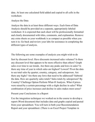 data. At least one calculated field added and copied to all cells in the
worksheet.
Analyze the Data
Analyze the data in at least three different ways. Each form of Data
Analysis should be provided on a separate, appropriately labeled
worksheet. It is expected that each sheet will be professionally formatted
and clearly documented with titles, comments, and explanation. Remove
any extra sheets so your workbook is as compact as possible when you
turn it in. Go back and review your labs for assistance in completing the
different types of analysis.
The following are some examples of analysis you might wish to do
Sort by discount level. Have discounts increased sales volumes? Is there
any discount level that appears to be more effective than others? Graph
sales over time to see trends. Are there any peaks and lows in sales? Is
there any time of year in which sales are highest? Lowest? Pivot the data
to see total sales by quarter, country, category, and salesperson. Are
there any highs? Are there any lows that need to be addressed? Subtotal
the data. How are quarterly sales totals? Sales totals by salesperson? By
Country? Challenge Option Perform What-If Analysis. What if prices
were raised by a certain percentage with a slight decline in sales? What
combination of price increases and decline in sales makes most sense?
Present your Conclusions in a Report
Use the integration techniques we worked on in the course to develop a
report (Word document) that includes data and graphs copied and pasted
from your spreadsheet. You will turn in both your Recommendation
Report and your spreadsheet. (There is an Excel Project Template in
 