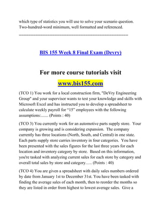 which type of statistics you will use to solve your scenario question.
Two-hundred-word minimum, well formatted and referenced.
==============================================
BIS 155 Week 8 Final Exam (Devry)
For more course tutorials visit
www.bis155.com
(TCO 1) You work for a local construction firm, "DeVry Engineering
Group" and your supervisor wants to test your knowledge and skills with
Microsoft Excel and has instructed you to develop a spreadsheet to
calculate weekly payroll for ―15‖ employees with the following
assumptions:....... (Points : 40)
(TCO 3) You currently work for an automotive parts supply store. Your
company is growing and is considering expansion. The company
currently has three locations (North, South, and Central) in one state.
Each parts supply store carries inventory in four categories. You have
been presented with the sales figures for the last three years for each
location and inventory category by store. Based on this information,
you're tasked with analyzing current sales for each store by category and
overall total sales by store and category….. (Points : 40)
(TCO 4) You are given a spreadsheet with daily sales numbers ordered
by date from January 1st to December 31st. You have been tasked with
finding the average sales of each month, then to reorder the months so
they are listed in order from highest to lowest average sales. Give a
 