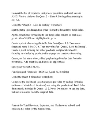 Convert the list of products, unit prices, quantities, and total sales in
A3:D17 into a table on the Quest 3 – Lists & Sorting sheet starting in
cell A1.
Using the ‗Quest 3 – Lists & Sorting‘ worksheet:
Sort the table into descending order (highest to lowest) by Total Sales.
Apply conditional formatting to the Total Sales column so that sales
greater than $1,000 are highlighted in green.
Create a pivot table using the table data from Quest 1 & 2 on a new
sheet and name it MoD-3b. Then move it after ‗Quest 3 Lists & Sorting‘.
Create a pivot showing the list of products in alphabetical order,
showing total sales by product with appropriate currency formatting.
Create, on this same sheet, a line graph using the sales data from the
pivot table. Add chart title and labels as appropriate.
Save your work (CTRL+s).
Functions and Financials (TCO‘s 2, 6, and 7; 30 points)
Using the Quest 4-Financials worksheet:
Complete the Profit and Loss Statement provided by adding formulas
(referenced shaded cell locations) and using the product and Total Sales
data already included in Quest 1 & 2. Note: Do not just re-key the data,
but use references from the original data.
Format the Total Revenue, Expenses, and Net Income in bold, and
choose a fill color for the Net Income.
 