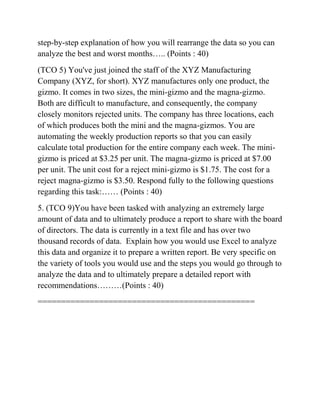step-by-step explanation of how you will rearrange the data so you can
analyze the best and worst months….. (Points : 40)
(TCO 5) You've just joined the staff of the XYZ Manufacturing
Company (XYZ, for short). XYZ manufactures only one product, the
gizmo. It comes in two sizes, the mini-gizmo and the magna-gizmo.
Both are difficult to manufacture, and consequently, the company
closely monitors rejected units. The company has three locations, each
of which produces both the mini and the magna-gizmos. You are
automating the weekly production reports so that you can easily
calculate total production for the entire company each week. The mini-
gizmo is priced at $3.25 per unit. The magna-gizmo is priced at $7.00
per unit. The unit cost for a reject mini-gizmo is $1.75. The cost for a
reject magna-gizmo is $3.50. Respond fully to the following questions
regarding this task:…… (Points : 40)
5. (TCO 9)You have been tasked with analyzing an extremely large
amount of data and to ultimately produce a report to share with the board
of directors. The data is currently in a text file and has over two
thousand records of data. Explain how you would use Excel to analyze
this data and organize it to prepare a written report. Be very specific on
the variety of tools you would use and the steps you would go through to
analyze the data and to ultimately prepare a detailed report with
recommendations………(Points : 40)
==============================================
 