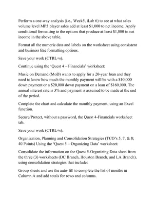Perform a one-way analysis (i.e., Week5, iLab 6) to see at what sales
volume level MP3 player sales add at least $1,000 to net income. Apply
conditional formatting to the options that produce at least $1,000 in net
income in the above table.
Format all the numeric data and labels on the worksheet using consistent
and business like formatting options.
Save your work (CTRL+s).
Continue using the ‗Quest 4 – Financials‘ worksheet:
Music on Demand (MoD) wants to apply for a 20-year loan and they
need to know how much the monthly payment will be with a $10,000
down payment or a $20,000 down payment on a loan of $160,000. The
annual interest rate is 3% and payment is assumed to be made at the end
of the period.
Complete the chart and calculate the monthly payment, using an Excel
function.
Secure/Protect, without a password, the Quest 4-Financials worksheet
tab.
Save your work (CTRL+s).
Organization, Planning and Consolidation Strategies (TCO‘s 5, 7, & 8;
40 Points) Using the ‗Quest 5 – Organizing Data‘ worksheet:
Consolidate the information on the Quest 5-Organizing Data sheet from
the three (3) worksheets (DC Branch, Houston Branch, and LA Branch),
using consolidation strategies that include:
Group sheets and use the auto-fill to complete the list of months in
Column A and add totals for rows and columns.
 