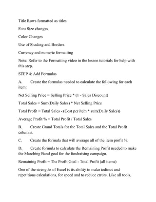 Title Rows formatted as titles
Font Size changes
Color Changes
Use of Shading and Borders
Currency and numeric formatting
Note: Refer to the Formatting video in the lesson tutorials for help with
this step.
STEP 4: Add Formulas
A. Create the formulas needed to calculate the following for each
item:
Net Selling Price = Selling Price * (1 - Sales Discount)
Total Sales = Sum(Daily Sales) * Net Selling Price
Total Profit = Total Sales - (Cost per item * sum(Daily Sales))
Average Profit % = Total Profit / Total Sales
B. Create Grand Totals for the Total Sales and the Total Profit
columns.
C. Create the formula that will average all of the item profit %.
D. Create formula to calculate the Remaining Profit needed to make
the Marching Band goal for the fundraising campaign.
Remaining Profit = The Profit Goal - Total Profit (all items)
One of the strengths of Excel is its ability to make tedious and
repetitious calculations, for speed and to reduce errors. Like all tools,
 