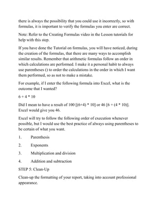 there is always the possibility that you could use it incorrectly, so with
formulas, it is important to verify the formulas you enter are correct.
Note: Refer to the Creating Formulas video in the Lesson tutorials for
help with this step.
If you have done the Tutorial on formulas, you will have noticed, during
the creation of the formulas, that there are many ways to accomplish
similar results. Remember that arithmetic formulas follow an order in
which calculations are performed. I make it a personal habit to always
use parentheses () to order the calculations in the order in which I want
them performed, so as not to make a mistake.
For example, if I enter the following formula into Excel, what is the
outcome that I wanted?
6 + 4 * 10
Did I mean to have a result of 100 [(6+4) * 10] or 46 [6 + (4 * 10)].
Excel would give you 46.
Excel will try to follow the following order of execution whenever
possible, but I would use the best practice of always using parentheses to
be certain of what you want.
1. Parenthesis
2. Exponents
3. Multiplication and division
4. Addition and subtraction
STEP 5: Clean-Up
Clean-up the formatting of your report, taking into account professional
appearance.
 