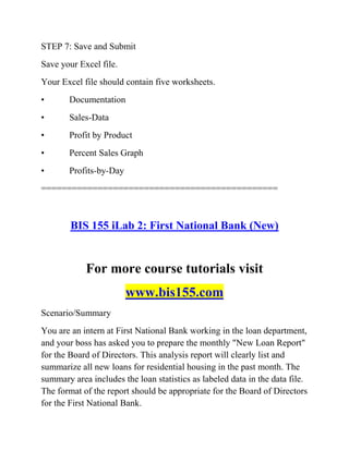 STEP 7: Save and Submit
Save your Excel file.
Your Excel file should contain five worksheets.
• Documentation
• Sales-Data
• Profit by Product
• Percent Sales Graph
• Profits-by-Day
==============================================
BIS 155 iLab 2: First National Bank (New)
For more course tutorials visit
www.bis155.com
Scenario/Summary
You are an intern at First National Bank working in the loan department,
and your boss has asked you to prepare the monthly "New Loan Report"
for the Board of Directors. This analysis report will clearly list and
summarize all new loans for residential housing in the past month. The
summary area includes the loan statistics as labeled data in the data file.
The format of the report should be appropriate for the Board of Directors
for the First National Bank.
 