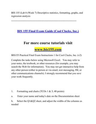 BIS 155 iLab 8 (Week 7) Descriptive statistics, formatting, graphs, and
regression analysis
==============================================
BIS 155 Final Exam Guide (Cool Clocks, Inc.)
For more course tutorials visit
www.bis155.com
BIS155 Practical Final Exam Instructions 1 for Cool Clocks, Inc. (v2)
Complete the tasks below using Microsoft Excel. You may refer to
your notes, the textbook, or other resources (for example, you may
search the Web for information). You may not get interactive help from
any other person (either in person or via email, text messaging, IM, or
other communications channels). I strongly recommend that you save
your work frequently.
1. Formatting and charts (TCOs 1 & 3; 40 points)
a. Enter your name and today's date on the Documentation sheet
b. Select the Q1&Q2 sheet, and adjust the widths of the columns as
needed
 