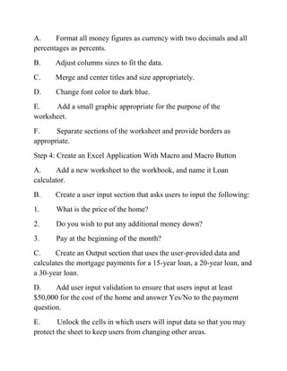 A. Format all money figures as currency with two decimals and all
percentages as percents.
B. Adjust columns sizes to fit the data.
C. Merge and center titles and size appropriately.
D. Change font color to dark blue.
E. Add a small graphic appropriate for the purpose of the
worksheet.
F. Separate sections of the worksheet and provide borders as
appropriate.
Step 4: Create an Excel Application With Macro and Macro Button
A. Add a new worksheet to the workbook, and name it Loan
calculator.
B. Create a user input section that asks users to input the following:
1. What is the price of the home?
2. Do you wish to put any additional money down?
3. Pay at the beginning of the month?
C. Create an Output section that uses the user-provided data and
calculates the mortgage payments for a 15-year loan, a 20-year loan, and
a 30-year loan.
D. Add user input validation to ensure that users input at least
$50,000 for the cost of the home and answer Yes/No to the payment
question.
E. Unlock the cells in which users will input data so that you may
protect the sheet to keep users from changing other areas.
 
