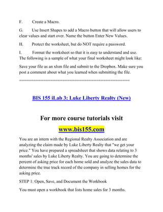 F. Create a Macro.
G. Use Insert Shapes to add a Macro button that will allow users to
clear values and start over. Name the button Enter New Values.
H. Protect the worksheet, but do NOT require a password.
I. Format the worksheet so that it is easy to understand and use.
The following is a sample of what your final worksheet might look like:
Save your file as an xlsm file and submit to the Dropbox. Make sure you
post a comment about what you learned when submitting the file.
==============================================
BIS 155 iLab 3: Luke Liberty Realty (New)
For more course tutorials visit
www.bis155.com
You are an intern with the Regional Realty Association and are
analyzing the claim made by Luke Liberty Realty that "we get your
price." You have prepared a spreadsheet that shows data relating to 3
months' sales by Luke Liberty Realty. You are going to determine the
percent of asking price for each home sold and analyze the sales data to
determine the true track record of the company in selling homes for the
asking price.
STEP 1: Open, Save, and Document the Workbook
You must open a workbook that lists home sales for 3 months.
 