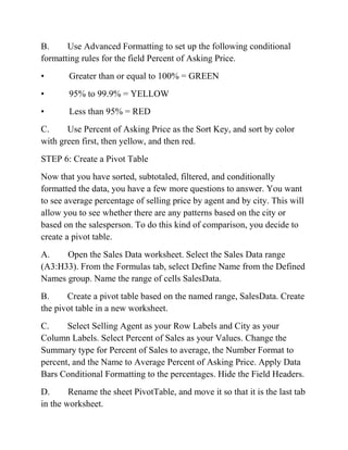 B. Use Advanced Formatting to set up the following conditional
formatting rules for the field Percent of Asking Price.
• Greater than or equal to 100% = GREEN
• 95% to 99.9% = YELLOW
• Less than 95% = RED
C. Use Percent of Asking Price as the Sort Key, and sort by color
with green first, then yellow, and then red.
STEP 6: Create a Pivot Table
Now that you have sorted, subtotaled, filtered, and conditionally
formatted the data, you have a few more questions to answer. You want
to see average percentage of selling price by agent and by city. This will
allow you to see whether there are any patterns based on the city or
based on the salesperson. To do this kind of comparison, you decide to
create a pivot table.
A. Open the Sales Data worksheet. Select the Sales Data range
(A3:H33). From the Formulas tab, select Define Name from the Defined
Names group. Name the range of cells SalesData.
B. Create a pivot table based on the named range, SalesData. Create
the pivot table in a new worksheet.
C. Select Selling Agent as your Row Labels and City as your
Column Labels. Select Percent of Sales as your Values. Change the
Summary type for Percent of Sales to average, the Number Format to
percent, and the Name to Average Percent of Asking Price. Apply Data
Bars Conditional Formatting to the percentages. Hide the Field Headers.
D. Rename the sheet PivotTable, and move it so that it is the last tab
in the worksheet.
 