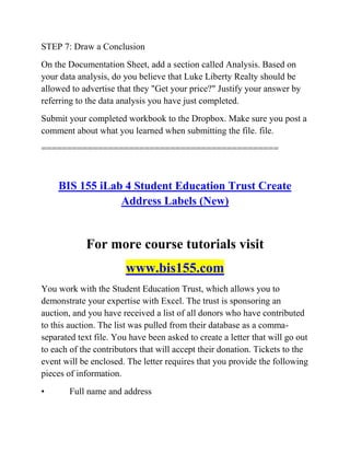 STEP 7: Draw a Conclusion
On the Documentation Sheet, add a section called Analysis. Based on
your data analysis, do you believe that Luke Liberty Realty should be
allowed to advertise that they "Get your price?" Justify your answer by
referring to the data analysis you have just completed.
Submit your completed workbook to the Dropbox. Make sure you post a
comment about what you learned when submitting the file. file.
==============================================
BIS 155 iLab 4 Student Education Trust Create
Address Labels (New)
For more course tutorials visit
www.bis155.com
You work with the Student Education Trust, which allows you to
demonstrate your expertise with Excel. The trust is sponsoring an
auction, and you have received a list of all donors who have contributed
to this auction. The list was pulled from their database as a comma-
separated text file. You have been asked to create a letter that will go out
to each of the contributors that will accept their donation. Tickets to the
event will be enclosed. The letter requires that you provide the following
pieces of information.
• Full name and address
 