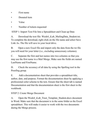 • First name
• Donated item
• Value
• Number of tickets requested
STEP 1: Import Text File Into a Spreadsheet and Clean up Data
A. Download the text file: Week4_iLab_MailingData_Student.txt.
To complete the download, right click on the file name and select Save
Link As. The file will save to your local drive.
B. Open a new Excel file and import only the data from the txt file
you will need for your letter (i.e., excluding unnecessary columns).
C. Separate the first and last names into two columns so that you
may use the first name in a Mail Merge. Make sure the fields are named
LastName and FirstName.
D. Check the accuracy of all data by using the Spelling tool in the
Proofing group.
E. Add a documentation sheet that provides a spreadsheet title,
author, date, and purpose. Format the documentation sheet by applying a
professional color scheme to the text. Ensure that the sheet tab is named
Documentation and that the documentation sheet is the first sheet in the
workbook.
STEP 2: Create Merge Document
A. Open the Week4_iLab_Trust_Template_Student.docx document
in Word. Make sure that the document is in the same folder as the Excel
spreadsheet. This will make it easier to work with the two documents
during the Merge process.
 