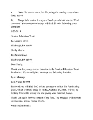 • Note: Be sure to name this file, using the naming conventions
listed above.
B. Merge information from your Excel spreadsheet into the Word
document. Your completed merge will look like the following when
complete.
9/27/2015
Student Education Trust
123 Adams Street
Pittsburgh, PA 15697
Shelly Martin
123 North Street
Pittsburgh, PA 15697
Dear Shelly,
Thank you for your generous donation to the Student Education Trust
Fundraiser. We are delighted to accept the following donation.
Item: Massage
Item Value: $50.00
Enclosed you will find the 2 tickets you requested for this Fundraising
event, which will take place on Friday, October 24, 2015. We will be
looking forward to seeing you and giving your personal thanks.
Thank you again for you support of the fund. The proceeds will support
international annual rescue efforts.
With Special thanks,
 