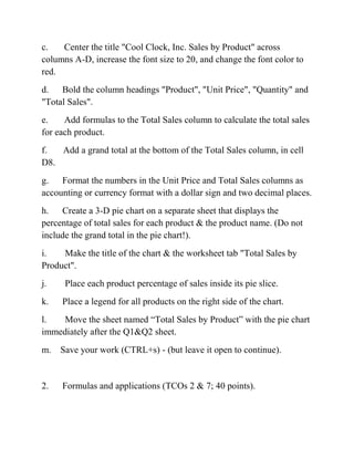 c. Center the title "Cool Clock, Inc. Sales by Product" across
columns A-D, increase the font size to 20, and change the font color to
red.
d. Bold the column headings "Product", "Unit Price", "Quantity" and
"Total Sales".
e. Add formulas to the Total Sales column to calculate the total sales
for each product.
f. Add a grand total at the bottom of the Total Sales column, in cell
D8.
g. Format the numbers in the Unit Price and Total Sales columns as
accounting or currency format with a dollar sign and two decimal places.
h. Create a 3-D pie chart on a separate sheet that displays the
percentage of total sales for each product & the product name. (Do not
include the grand total in the pie chart!).
i. Make the title of the chart & the worksheet tab "Total Sales by
Product".
j. Place each product percentage of sales inside its pie slice.
k. Place a legend for all products on the right side of the chart.
l. Move the sheet named ―Total Sales by Product‖ with the pie chart
immediately after the Q1&Q2 sheet.
m. Save your work (CTRL+s) - (but leave it open to continue).
2. Formulas and applications (TCOs 2 & 7; 40 points).
 