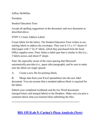 Jeffrey McMillan
President
Student Education Trust
Accept all spelling suggestions in the document, and save document as
described above.
STEP 3: Create Address Labels
Create labels for the letters. The Student Education Trust wishes to use
mailing labels to address the envelopes. They own 8 1/2 x 11" sheets of
label paper with 1" by 4" labels, which they purchased from the local
Office supplies store. Note: Select a label type that is similar to this (i.e.,
3 labels across, and about 4" deep).
Note: Be especially aware of the extra spacing that Microsoft
automatically provides (i.e., space after paragraph), and be sure to make
sure the labels are single spaced.
A. Create a new file for printing labels.
B. Merge data from your Excel spreadsheet into the new label
document. You can assume that a standard address block is required for
the labels.
Submit your completed workbook and the two Word documents
(merged letters and merged labels) to the Dropbox. Make sure you post a
comment about what you learned when submitting the files.
==============================================
BIS 155 iLab 5: Carina's Pizza Analysis (New)
 