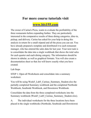 For more course tutorials visit
www.bis155.com
The owner of Carina's Pizza, wants to evaluate the profitability of the
three restaurants before expanding further. They are particularly
interested in the comparative results of three dining categories, dine-in,
pickup, and delivery. Carina has asked for your help in doing this
analysis in return for a small stipend and all the pizza you can eat. You
have already prepared a template and distributed it to each restaurant
manager, who has entered the sales data for last year. Your next task is
to consolidate the data into a single workbook that shows the total sales
for each quarter and each dining category. The information should be
shown in tabular, as well as graphical formats. You will also create a
documentation sheet so that Joe will know exactly what you have
created.
Lab Steps
STEP 1: Open all Worksheets and consolidate into a summary
worksheet.
You will be using Week5_Lab5_Carinas_Summary_Student.xlsx the
partially completed Summary workbook and the completed Northside
Workbook, Southside Workbook, and Downtown Workbook.
Consolidate the data from the three completed worksheets into the
Summary workbook (Week5_Lab5_Carinas_Summary_Student.xlsx).
A. The individual worksheets for the three locations have been
placed in the single workbooks (Northside, Southside and Downtown)
 