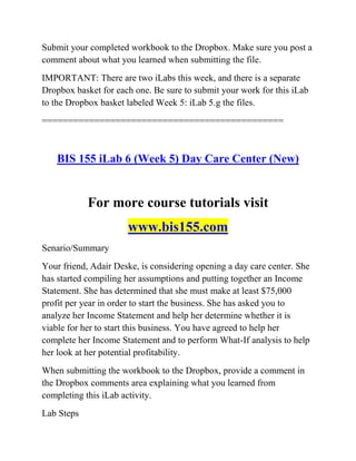 Submit your completed workbook to the Dropbox. Make sure you post a
comment about what you learned when submitting the file.
IMPORTANT: There are two iLabs this week, and there is a separate
Dropbox basket for each one. Be sure to submit your work for this iLab
to the Dropbox basket labeled Week 5: iLab 5.g the files.
==============================================
BIS 155 iLab 6 (Week 5) Day Care Center (New)
For more course tutorials visit
www.bis155.com
Senario/Summary
Your friend, Adair Deske, is considering opening a day care center. She
has started compiling her assumptions and putting together an Income
Statement. She has determined that she must make at least $75,000
profit per year in order to start the business. She has asked you to
analyze her Income Statement and help her determine whether it is
viable for her to start this business. You have agreed to help her
complete her Income Statement and to perform What-If analysis to help
her look at her potential profitability.
When submitting the workbook to the Dropbox, provide a comment in
the Dropbox comments area explaining what you learned from
completing this iLab activity.
Lab Steps
 
