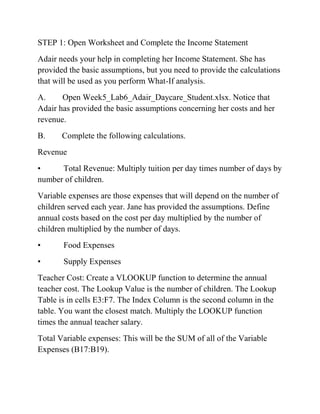 STEP 1: Open Worksheet and Complete the Income Statement
Adair needs your help in completing her Income Statement. She has
provided the basic assumptions, but you need to provide the calculations
that will be used as you perform What-If analysis.
A. Open Week5_Lab6_Adair_Daycare_Student.xlsx. Notice that
Adair has provided the basic assumptions concerning her costs and her
revenue.
B. Complete the following calculations.
Revenue
• Total Revenue: Multiply tuition per day times number of days by
number of children.
Variable expenses are those expenses that will depend on the number of
children served each year. Jane has provided the assumptions. Define
annual costs based on the cost per day multiplied by the number of
children multiplied by the number of days.
• Food Expenses
• Supply Expenses
Teacher Cost: Create a VLOOKUP function to determine the annual
teacher cost. The Lookup Value is the number of children. The Lookup
Table is in cells E3:F7. The Index Column is the second column in the
table. You want the closest match. Multiply the LOOKUP function
times the annual teacher salary.
Total Variable expenses: This will be the SUM of all of the Variable
Expenses (B17:B19).
 