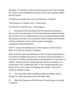 Summary. Use formulas in these cells because you will wish to change
the values in your assumption section to see how these changes impact
the Net Income.
Total Revenue should refer to the Total Revenue cell (B14).
Total Expense is Variable Costs + Fixed Costs.
Net Income is Total Revenue - Total Expense
C. Rename the file according to the file naming conventions as
shown at the top of this page. Your Income Statement should look like
the one below, but it is important that you have created formulas rather
than typing in amounts. As you perform What-If analysis, the formulas
will be recalculated to show you the results of changing
assumptions.Image Description
STEP 2: Analyze the Difference in Total Expenses and Net Income
When You Vary the Number of Students
Adair desires to look at the differences in her net income depending on
the number of children she cares for. Her house will accommodate no
more than 15 children, and she believes she should have no less than six
children. Because you are varying only one of your assumptions, you
can develop a one-variable data table. A one-variable data table will
allow you to see the impact of changing one variable—and see the
results on multiple outputs.
A. Set up the Data Table to display number of children from 6
through 15. Add a descriptive title to the Data Table.
B. Show the Expenses and Net Income for each change in number
of children.
 