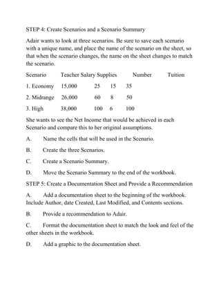 STEP 4: Create Scenarios and a Scenario Summary
Adair wants to look at three scenarios. Be sure to save each scenario
with a unique name, and place the name of the scenario on the sheet, so
that when the scenario changes, the name on the sheet changes to match
the scenario.
Scenario Teacher Salary Supplies Number Tuition
1. Economy 15,000 25 15 35
2. Midrange 26,000 60 8 50
3. High 38,000 100 6 100
She wants to see the Net Income that would be achieved in each
Scenario and compare this to her original assumptions.
A. Name the cells that will be used in the Scenario.
B. Create the three Scenarios.
C. Create a Scenario Summary.
D. Move the Scenario Summary to the end of the workbook.
STEP 5: Create a Documentation Sheet and Provide a Recommendation
A. Add a documentation sheet to the beginning of the workbook.
Include Author, date Created, Last Modified, and Contents sections.
B. Provide a recommendation to Adair.
C. Format the documentation sheet to match the look and feel of the
other sheets in the workbook.
D. Add a graphic to the documentation sheet.
 