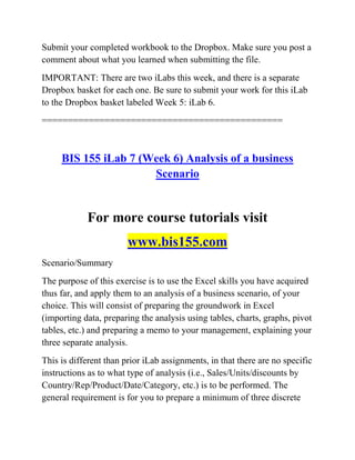 Submit your completed workbook to the Dropbox. Make sure you post a
comment about what you learned when submitting the file.
IMPORTANT: There are two iLabs this week, and there is a separate
Dropbox basket for each one. Be sure to submit your work for this iLab
to the Dropbox basket labeled Week 5: iLab 6.
==============================================
BIS 155 iLab 7 (Week 6) Analysis of a business
Scenario
For more course tutorials visit
www.bis155.com
Scenario/Summary
The purpose of this exercise is to use the Excel skills you have acquired
thus far, and apply them to an analysis of a business scenario, of your
choice. This will consist of preparing the groundwork in Excel
(importing data, preparing the analysis using tables, charts, graphs, pivot
tables, etc.) and preparing a memo to your management, explaining your
three separate analysis.
This is different than prior iLab assignments, in that there are no specific
instructions as to what type of analysis (i.e., Sales/Units/discounts by
Country/Rep/Product/Date/Category, etc.) is to be performed. The
general requirement is for you to prepare a minimum of three discrete
 