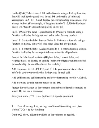 On the Q1&Q2 sheet, in cell E8, add a formula using a lookup function
that will look up the grand total in cell D8 in the table of sales and
assessments in A11:B13, and display the corresponding assessment. Use
a range lookup. (For example, if the grand total of $12,500 is displayed
in cell D8, "Good" should be displayed in cell E8.)
In cell E9 enter the label Highest Sales. In F9 enter a formula using a
function to display the highest total sales value for any product.
In cell E10 enter the label Lowest Sales. In F10 enter a formula using a
function to display the lowest total sales value for any product.
In cell E11 enter the label Average Sales. In F11 enter a formula using a
function to display the average total sales value for all products.
Format the labels and statistics (Highest Sales, Lowest Sales, and
Average Sales) to display an outline (exterior border) around these cells
for readability. Resize all columns for visibility.
Add comments to cells F9, F10, and F11. In your comments, explain
briefly in your own words what is displayed in each cell.
Add gridlines and cell formatting and color formatting to cells A10:B13.
Add a top and double bottom border to cell D8.
Protect the worksheet so the contents cannot be accidentally changed by
a user. Do not use a password.
Save your work (CTRL+s) - (but leave it open to continue).
3. Data cleansing, lists, sorting, conditional formatting, and pivot
tables (TCOs 4 & 8; 40 points).
On the Q3 sheet, adjust the widths of the columns as needed.
 