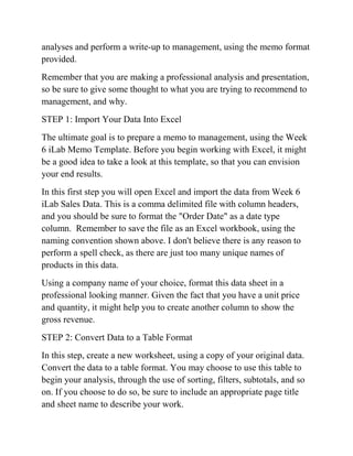 analyses and perform a write-up to management, using the memo format
provided.
Remember that you are making a professional analysis and presentation,
so be sure to give some thought to what you are trying to recommend to
management, and why.
STEP 1: Import Your Data Into Excel
The ultimate goal is to prepare a memo to management, using the Week
6 iLab Memo Template. Before you begin working with Excel, it might
be a good idea to take a look at this template, so that you can envision
your end results.
In this first step you will open Excel and import the data from Week 6
iLab Sales Data. This is a comma delimited file with column headers,
and you should be sure to format the "Order Date" as a date type
column. Remember to save the file as an Excel workbook, using the
naming convention shown above. I don't believe there is any reason to
perform a spell check, as there are just too many unique names of
products in this data.
Using a company name of your choice, format this data sheet in a
professional looking manner. Given the fact that you have a unit price
and quantity, it might help you to create another column to show the
gross revenue.
STEP 2: Convert Data to a Table Format
In this step, create a new worksheet, using a copy of your original data.
Convert the data to a table format. You may choose to use this table to
begin your analysis, through the use of sorting, filters, subtotals, and so
on. If you choose to do so, be sure to include an appropriate page title
and sheet name to describe your work.
 
