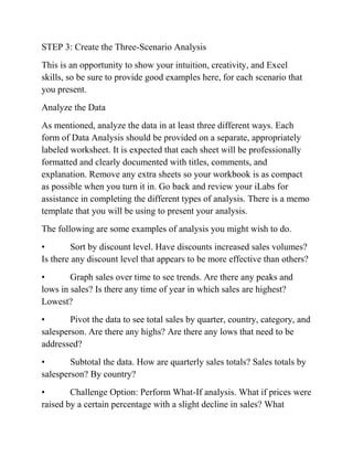 STEP 3: Create the Three-Scenario Analysis
This is an opportunity to show your intuition, creativity, and Excel
skills, so be sure to provide good examples here, for each scenario that
you present.
Analyze the Data
As mentioned, analyze the data in at least three different ways. Each
form of Data Analysis should be provided on a separate, appropriately
labeled worksheet. It is expected that each sheet will be professionally
formatted and clearly documented with titles, comments, and
explanation. Remove any extra sheets so your workbook is as compact
as possible when you turn it in. Go back and review your iLabs for
assistance in completing the different types of analysis. There is a memo
template that you will be using to present your analysis.
The following are some examples of analysis you might wish to do.
• Sort by discount level. Have discounts increased sales volumes?
Is there any discount level that appears to be more effective than others?
• Graph sales over time to see trends. Are there any peaks and
lows in sales? Is there any time of year in which sales are highest?
Lowest?
• Pivot the data to see total sales by quarter, country, category, and
salesperson. Are there any highs? Are there any lows that need to be
addressed?
• Subtotal the data. How are quarterly sales totals? Sales totals by
salesperson? By country?
• Challenge Option: Perform What-If analysis. What if prices were
raised by a certain percentage with a slight decline in sales? What
 