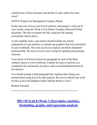 combination of price increases and decline in sales makes the most
sense?
STEP 4: Prepare the Management Analysis Memo
In this step you will use your Excel analysis, and prepare a write up of
your results, using the Week 6 iLab Memo Template Microsoft Word
document. Be sure to rename this file, using the file naming
conventions shown above.
As the template states, your memo should include any textual
explanation of your analysis, to include any graphics that were presented
in your workbook. The write-up of your analysis should be formatted
professionally. Be sure to review your writing for spelling and grammar
structure.
Your memo will focus at least one paragraph on each of the Data
Analysis sheets in your workbook. Explain the type of analysis you
completed, the conclusions you drew, and a recommendation based on
the analysis.
You should include a final paragraph that explains three things you
learned about using Excel for data analysis. Be sure to submit your work
for this iLab to the Dropbox basket labeled Week 6: iLab 7
Related Tutorials
==============================================
BIS 155 iLab 8 (Week 7) Descriptive statistics,
formatting, graphs, and regression analysis
 