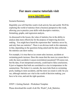 For more course tutorials visit
www.bis155.com
Scenario/Summary
Hopefully you will find this week's iLab activity fun and useful. We'll be
exploring the world of statistics from a business perspective this week,
allowing you to practice your skills with descriptive statistics,
formatting, graphs, and regression analysis.
As discussed in the lesson, the value of statistics lies in the ability to
analyze data more effectively for the purpose of improving decision
making. You might have heard the expression that "statistics never lie,
and only liars use statistics". There is an obvious truth in this statement,
in that, depending on the questions being asked and the data collected,
the statistics can skew reality.
For example, it is true that as ice cream sales increase, accidents at
swimming pools increase. Does this mean that the more ice cream that is
sold, the more accidents it causes (correlation/causation)? Of course not,
but the data, if not interpreted correctly, could lead to false conclusions.
It just so happens that both are correlated to a rise in temperature in the
summertime. The hotter it is outside, the more kids flock to swimming
pools, leading to more accidents, and the more ice cream is sold. So you
see, although statistics are vital in the world of decision making, you
have to be wise, and ask the right questions.
STEP 1: Getting Started—Worksheet Template
Please download this week's iLab file: Week7_iLab_Statistics
 