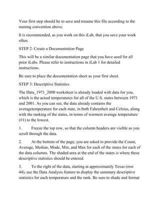 Your first step should be to save and rename this file according to the
naming convention above.
It is recommended, as you work on this iLab, that you save your work
often.
STEP 2: Create a Documentation Page
This will be a similar documentation page that you have used for all
prior iLabs. Please refer to instructions in iLab 1 for detailed
instructions.
Be sure to place the documentation sheet as your first sheet.
STEP 3: Descriptive Statistics
The Data_1971_2000 worksheet is already loaded with data for you,
which is the actual temperatures for all of the U.S. states between 1971
and 2001. As you can see, the data already contains the
averagetemperature for each state, in both Fahrenheit and Celsius, along
with the ranking of the states, in terms of warmest average temperature
(#1) to the lowest.
1. Freeze the top row, so that the column headers are visible as you
scroll through the data.
2. At the bottom of the page, you are asked to provide the Count,
Average, Median, Mode, Min, and Max for each of the states for each of
the data columns. The shaded area at the end of the states is where these
descriptive statistics should be entered.
3. To the right of the data, starting at approximately Texas (row
44), use the Data Analysis feature to display the summary descriptive
statistics for each temperature and the rank. Be sure to shade and format
 
