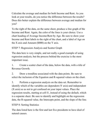 Calculate the average and median for both Income and Rent. As you
look at your results, do you notice the difference between the results?
Does this better explain the difference between average and median for
you?
To the right of the data, on the same sheet, produce a line graph of the
Income and Rent. Again, the color of the lines is your choice. Use a
chart heading of Average Income/Rent by Age. Be sure to show your
Income and Rent labels to the right of the chart, and a label of Age on
the X axis and Amount ($000) on the Y axis.
STEP 7: Regression Analysis and Scatter Graph
The data here is very simple, and not really a good example of using
regression analysis, but the process behind the exercise is the most
important issue.
1. Create a scatter chart of the data, below the data, with a title of
Revenue Growth.
2. Draw a trendline associated with the data points. Be sure to
select the inclusion of the Equation and R-squared values on the chart.
3. Perform a regression analysis on the data set. Remember to
identify which of the variables are dependent (Y axis) and independent
(X axis) so as not to get confused on your input values. Place the
regression results, starting at cell I1, instead of using the default, which
is a separate sheet. Be sure to identify and highlight on the regression
data, the R-squared value, the Intercepts point, and the slope of the line.
STEP 8: Sorting Statistics
The data listed here is the first and last five presidents to have died of
natural causes.
 