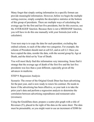Many forget that simply sorting information in a specific format can
provide meaningful information. However, before we begin the multiple
sorting exercise, simply complete the descriptive statistics at the bottom
of this group of presidents. There are multiple ways of calculating the
average age for the first and last five presidents, but for this exercise, use
the AVERAGEIF function. Because there is not a MEDIANIF function,
you will have to do this one manually with your formula (not with a
calculator).
Your next step is to copy the data for each president, excluding the
ordinal column, to each of the other two categories. For example, the
column of President should start at cell G3, and at cell L3. Once you
have copied the data, reorder the data, with the second group by Age at
Death, and the third set by Year of Death.
You will most likely find this information very interesting. Some find it
strange that the average age of death of the first five and the last five
presidents was less than a year different, especially given all the
advances in medicine.
STEP 9: Regression Analysis
Scenario: The owner of the Original Greek Diner has been advertising
for the past year, and is now ready to renew his contract. He needs to
know if the advertising has been effective, so your task is to take the
prior year's data and perform a regression analysis to determine the
correlation between advertising expenditures and restaurant sales
(revenues).
Using the GreekData sheet, prepare a scatter plot graph with a title of
Revenues (Y), placed to the right of the data on the same sheet. The data
must be presentable, so you might want to use an increment of $500 for
 