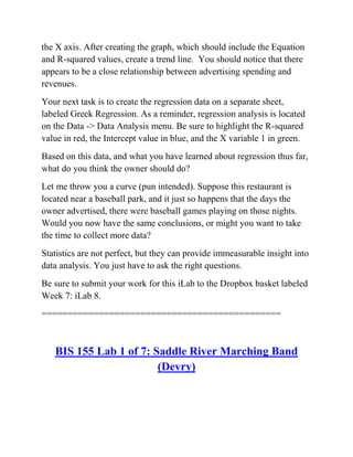 the X axis. After creating the graph, which should include the Equation
and R-squared values, create a trend line. You should notice that there
appears to be a close relationship between advertising spending and
revenues.
Your next task is to create the regression data on a separate sheet,
labeled Greek Regression. As a reminder, regression analysis is located
on the Data -> Data Analysis menu. Be sure to highlight the R-squared
value in red, the Intercept value in blue, and the X variable 1 in green.
Based on this data, and what you have learned about regression thus far,
what do you think the owner should do?
Let me throw you a curve (pun intended). Suppose this restaurant is
located near a baseball park, and it just so happens that the days the
owner advertised, there were baseball games playing on those nights.
Would you now have the same conclusions, or might you want to take
the time to collect more data?
Statistics are not perfect, but they can provide immeasurable insight into
data analysis. You just have to ask the right questions.
Be sure to submit your work for this iLab to the Dropbox basket labeled
Week 7: iLab 8.
==============================================
BIS 155 Lab 1 of 7: Saddle River Marching Band
(Devry)
 